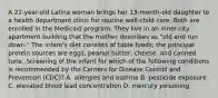 A 22-year-old Latina woman brings her 13-month-old daughter to a health department clinic for routine well-child care. Both are enrolled in the Medicaid program. They live in an inner-city apartment building that the mother describes as "old and run down." The infant's diet consists of table foods; the principal protein sources are eggs, peanut butter, cheese, and canned tuna. Screening of the infant for which of the following conditions is recommended by the Centers for Disease Control and Prevention (CDC)? A. allergies and asthma B. pesticide exposure C. elevated blood lead concentration D. mercury poisoning