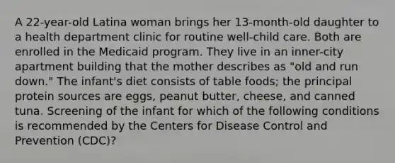 A 22-year-old Latina woman brings her 13-month-old daughter to a health department clinic for routine well-child care. Both are enrolled in the Medicaid program. They live in an inner-city apartment building that the mother describes as "old and run down." The infant's diet consists of table foods; the principal protein sources are eggs, peanut butter, cheese, and canned tuna. Screening of the infant for which of the following conditions is recommended by the Centers for Disease Control and Prevention (CDC)?