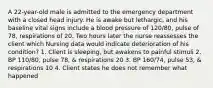 A 22-year-old male is admitted to the emergency department with a closed head injury. He is awake but lethargic, and his baseline vital signs include a blood pressure of 120/80, pulse of 78, respirations of 20. Two hours later the nurse reassesses the client which Nursing data would indicate deterioration of his condition? 1. Client is sleeping, but awakens to painful stimuli 2. BP 110/80, pulse 78, & respirations 20 3. BP 160/74, pulse 53, & respirations 10 4. Client states he does not remember what happened