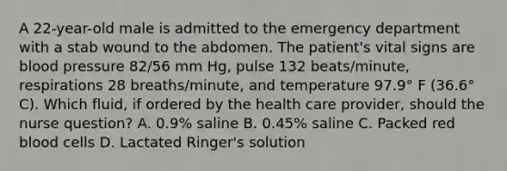 A 22-year-old male is admitted to the emergency department with a stab wound to the abdomen. The patient's vital signs are blood pressure 82/56 mm Hg, pulse 132 beats/minute, respirations 28 breaths/minute, and temperature 97.9° F (36.6° C). Which fluid, if ordered by the health care provider, should the nurse question? A. 0.9% saline B. 0.45% saline C. Packed red blood cells D. Lactated Ringer's solution