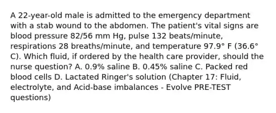 A 22-year-old male is admitted to the emergency department with a stab wound to the abdomen. The patient's vital signs are blood pressure 82/56 mm Hg, pulse 132 beats/minute, respirations 28 breaths/minute, and temperature 97.9° F (36.6° C). Which fluid, if ordered by the health care provider, should the nurse question? A. 0.9% saline B. 0.45% saline C. Packed red blood cells D. Lactated Ringer's solution (Chapter 17: Fluid, electrolyte, and Acid-base imbalances - Evolve PRE-TEST questions)