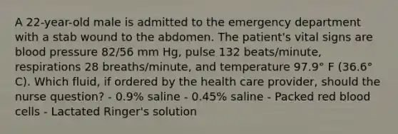 A 22-year-old male is admitted to the emergency department with a stab wound to the abdomen. The patient's vital signs are blood pressure 82/56 mm Hg, pulse 132 beats/minute, respirations 28 breaths/minute, and temperature 97.9° F (36.6° C). Which fluid, if ordered by the health care provider, should the nurse question? - 0.9% saline - 0.45% saline - Packed red blood cells - Lactated Ringer's solution