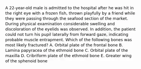 A 22-year-old male is admitted to the hospital after he was hit in the right eye with a frozen fish, thrown playfully by a friend while they were passing through the seafood section of the market. During physical examination considerable swelling and discoloration of the eyelids was observed. In addition, the patient could not turn his pupil laterally from forward gaze, indicating probable muscle entrapment. Which of the following bones was most likely fractured? A. Orbital plate of the frontal bone B. Lamina papyracea of the ethmoid bone C. Orbital plate of the maxilla D. Cribriform plate of the ethmoid bone E. Greater wing of the sphenoid bone