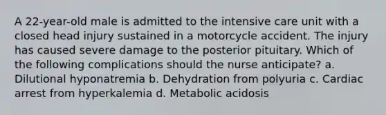 A 22-year-old male is admitted to the intensive care unit with a closed head injury sustained in a motorcycle accident. The injury has caused severe damage to the posterior pituitary. Which of the following complications should the nurse anticipate? a. Dilutional hyponatremia b. Dehydration from polyuria c. Cardiac arrest from hyperkalemia d. Metabolic acidosis