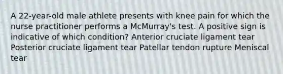 A 22-year-old male athlete presents with knee pain for which the nurse practitioner performs a McMurray's test. A positive sign is indicative of which condition? Anterior cruciate ligament tear Posterior cruciate ligament tear Patellar tendon rupture Meniscal tear