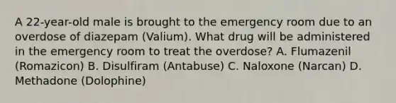 A 22-year-old male is brought to the emergency room due to an overdose of diazepam (Valium). What drug will be administered in the emergency room to treat the overdose? A. Flumazenil (Romazicon) B. Disulfiram (Antabuse) C. Naloxone (Narcan) D. Methadone (Dolophine)