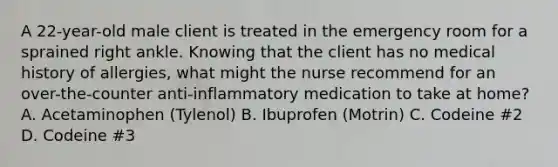 A 22-year-old male client is treated in the emergency room for a sprained right ankle. Knowing that the client has no medical history of allergies, what might the nurse recommend for an over-the-counter anti-inflammatory medication to take at home? A. Acetaminophen (Tylenol) B. Ibuprofen (Motrin) C. Codeine #2 D. Codeine #3