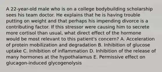 A 22-year-old male who is on a college bodybuilding scholarship sees his team doctor. He explains that he is having trouble putting on weight and that perhaps his impending divorce is a contributing factor. If this stressor were causing him to secrete more cortisol than usual, what direct effect of the hormone would be most relevant to this patient's concern? A. Acceleration of protein mobilization and degradation B. Inhibition of glucose uptake C. Inhibition of inflammation D. Inhibition of the release of many hormones at the hypothalamus E. Permissive effect on glucagon-induced glycogenolysis