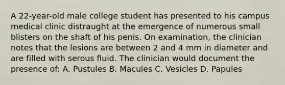 A 22-year-old male college student has presented to his campus medical clinic distraught at the emergence of numerous small blisters on the shaft of his penis. On examination, the clinician notes that the lesions are between 2 and 4 mm in diameter and are filled with serous fluid. The clinician would document the presence of: A. Pustules B. Macules C. Vesicles D. Papules