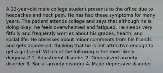 A 22-year-old male college student presents to the office due to headaches and neck pain. He has had these symptoms for many years. The patient attends college and says that although he is doing okay, he feels overwhelmed and fatigued. He sleeps very fitfully and frequently worries about his grades, health, and social life. He obsesses about minor comments from his friends and gets depressed, thinking that he is not attractive enough to get a girlfriend. Which of the following is the most likely diagnosis? 1. Adjustment disorder 2. Generalized anxiety disorder 3. Social anxiety disorder 4. Major depressive disorder