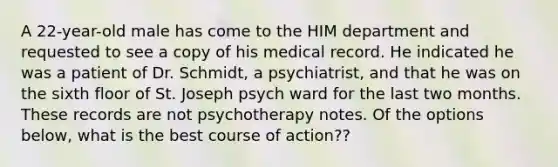 A 22-year-old male has come to the HIM department and requested to see a copy of his medical record. He indicated he was a patient of Dr. Schmidt, a psychiatrist, and that he was on the sixth floor of St. Joseph psych ward for the last two months. These records are not psychotherapy notes. Of the options below, what is the best course of action??