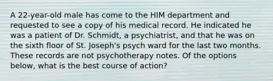 A 22-year-old male has come to the HIM department and requested to see a copy of his medical record. He indicated he was a patient of Dr. Schmidt, a psychiatrist, and that he was on the sixth floor of St. Joseph's psych ward for the last two months. These records are not psychotherapy notes. Of the options below, what is the best course of action?