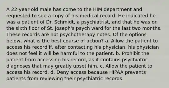 A 22-year-old male has come to the HIM department and requested to see a copy of his medical record. He indicated he was a patient of Dr. Schmidt, a psychiatrist, and that he was on the sixth floor of St. Joseph's psych ward for the last two months. These records are not psychotherapy notes. Of the options below, what is the best course of action? a. Allow the patient to access his record if, after contacting his physician, his physician does not feel it will be harmful to the patient. b. Prohibit the patient from accessing his record, as it contains psychiatric diagnoses that may greatly upset him. c. Allow the patient to access his record. d. Deny access because HIPAA prevents patients from reviewing their psychiatric records.