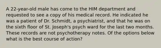 A 22-year-old male has come to the HIM department and requested to see a copy of his medical record. He indicated he was a patient of Dr. Schmidt, a psychiatrist, and that he was on the sixth floor of St. Joseph's psych ward for the last two months. These records are not psychotherapy notes. Of the options below what is the best course of action?