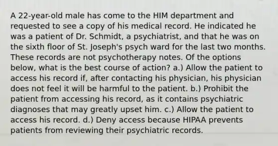 A 22-year-old male has come to the HIM department and requested to see a copy of his medical record. He indicated he was a patient of Dr. Schmidt, a psychiatrist, and that he was on the sixth floor of St. Joseph's psych ward for the last two months. These records are not psychotherapy notes. Of the options below, what is the best course of action? a.) Allow the patient to access his record if, after contacting his physician, his physician does not feel it will be harmful to the patient. b.) Prohibit the patient from accessing his record, as it contains psychiatric diagnoses that may greatly upset him. c.) Allow the patient to access his record. d.) Deny access because HIPAA prevents patients from reviewing their psychiatric records.