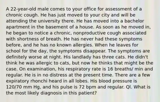 A 22-year-old male comes to your office for assessment of a chronic cough. He has just moved to your city and will be attending the university there. He has moved into a bachelor apartment in the basement of a house. As soon as he moved in, he began to notice a chronic, nonproductive cough associated with shortness of breath. He has never had these symptoms before, and he has no known allergies. When he leaves for school for the day, the symptoms disappear. The symptoms are definitely worse at night. His landlady has three cats. He didn't think he was allergic to cats, but now he thinks that might be the case. On examination, his respiratory rate is 16 breaths/ min and regular. He is in no distress at the present time. There are a few expiratory rhonchi heard in all lobes. His blood pressure is 120/70 mm Hg, and his pulse is 72 bpm and regular. Ql. What is the most likely diagnosis in this patient?