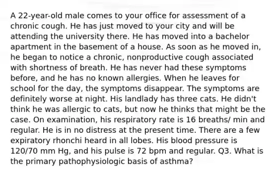 A 22-year-old male comes to your office for assessment of a chronic cough. He has just moved to your city and will be attending the university there. He has moved into a bachelor apartment in the basement of a house. As soon as he moved in, he began to notice a chronic, nonproductive cough associated with shortness of breath. He has never had these symptoms before, and he has no known allergies. When he leaves for school for the day, the symptoms disappear. The symptoms are definitely worse at night. His landlady has three cats. He didn't think he was allergic to cats, but now he thinks that might be the case. On examination, his respiratory rate is 16 breaths/ min and regular. He is in no distress at the present time. There are a few expiratory rhonchi heard in all lobes. His <a href='https://www.questionai.com/knowledge/kD0HacyPBr-blood-pressure' class='anchor-knowledge'>blood pressure</a> is 120/70 mm Hg, and his pulse is 72 bpm and regular. Q3. What is the primary pathophysiologic basis of asthma?