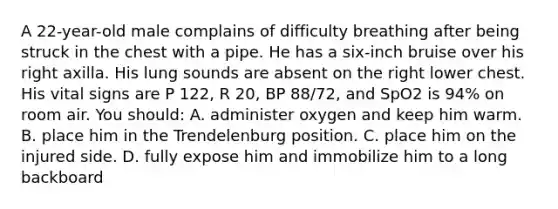 A​ 22-year-old male complains of difficulty breathing after being struck in the chest with a pipe. He has a​ six-inch bruise over his right axilla. His lung sounds are absent on the right lower chest. His vital signs are P​ 122, R​ 20, BP​ 88/72, and SpO2 is​ 94% on room air. You​ should: A. administer oxygen and keep him warm. B. place him in the Trendelenburg position. C. place him on the injured side. D. fully expose him and immobilize him to a long backboard