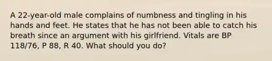 A 22-year-old male complains of numbness and tingling in his hands and feet. He states that he has not been able to catch his breath since an argument with his girlfriend. Vitals are BP 118/76, P 88, R 40. What should you do?