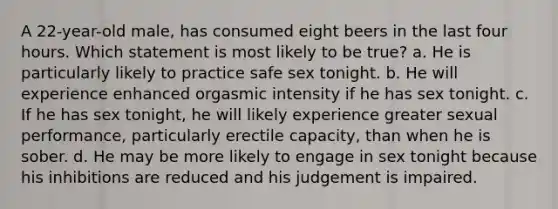 A 22-year-old male, has consumed eight beers in the last four hours. Which statement is most likely to be true? a. He is particularly likely to practice safe sex tonight. b. He will experience enhanced orgasmic intensity if he has sex tonight. c. If he has sex tonight, he will likely experience greater sexual performance, particularly erectile capacity, than when he is sober. d. He may be more likely to engage in sex tonight because his inhibitions are reduced and his judgement is impaired.