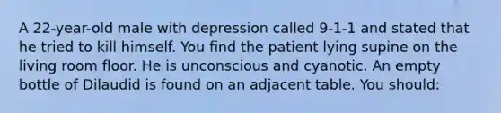 A 22-year-old male with depression called 9-1-1 and stated that he tried to kill himself. You find the patient lying supine on the living room floor. He is unconscious and cyanotic. An empty bottle of Dilaudid is found on an adjacent table. You should: