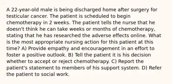 A 22-year-old male is being discharged home after surgery for testicular cancer. The patient is scheduled to begin chemotherapy in 2 weeks. The patient tells the nurse that he doesn't think he can take weeks or months of chemotherapy, stating that he has researched the adverse effects online. What is the most appropriate nursing action for this patient at this time? A) Provide empathy and encouragement in an effort to foster a positive outlook. B) Tell the patient it is his decision whether to accept or reject chemotherapy. C) Report the patient's statement to members of his support system. D) Refer the patient to social work.