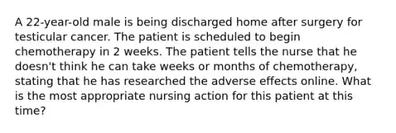 A 22-year-old male is being discharged home after surgery for testicular cancer. The patient is scheduled to begin chemotherapy in 2 weeks. The patient tells the nurse that he doesn't think he can take weeks or months of chemotherapy, stating that he has researched the adverse effects online. What is the most appropriate nursing action for this patient at this time?