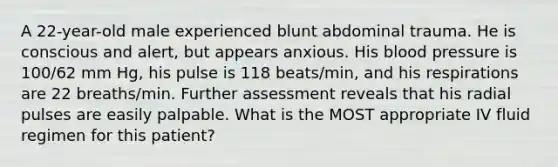 A 22-year-old male experienced blunt abdominal trauma. He is conscious and alert, but appears anxious. His blood pressure is 100/62 mm Hg, his pulse is 118 beats/min, and his respirations are 22 breaths/min. Further assessment reveals that his radial pulses are easily palpable. What is the MOST appropriate IV fluid regimen for this patient?