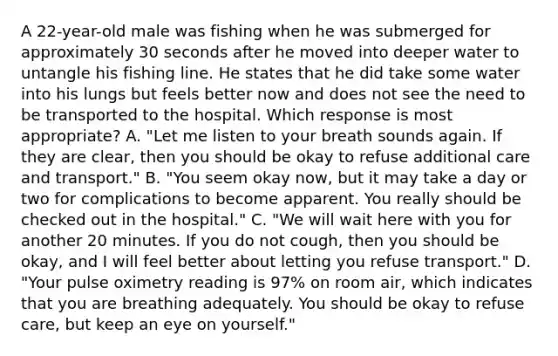 A​ 22-year-old male was fishing when he was submerged for approximately 30 seconds after he moved into deeper water to untangle his fishing line. He states that he did take some water into his lungs but feels better now and does not see the need to be transported to the hospital. Which response is most​ appropriate? A. "Let me listen to your breath sounds again. If they are​ clear, then you should be okay to refuse additional care and​ transport." B.​ "You seem okay​ now, but it may take a day or two for complications to become apparent. You really should be checked out in the​ hospital." C. "We will wait here with you for another 20 minutes. If you do not​ cough, then you should be​ okay, and I will feel better about letting you refuse​ transport." D. ​"Your pulse oximetry reading is​ 97% on room​ air, which indicates that you are breathing adequately. You should be okay to refuse​ care, but keep an eye on​ yourself."