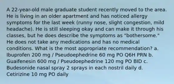 A 22-year-old male graduate student recently moved to the area. He is living in an older apartment and has noticed allergy symptoms for the last week (runny nose, slight congestion, mild headache). He is still sleeping okay and can make it through his classes, but he does describe the symptoms as "bothersome." He does not take any medications and has no medical conditions. What is the most appropriate recommendation? a. Ibuprofen 200 mg / Pseudoephedrine 60 mg PO Q6H PRN b. Guaifenesin 600 mg / Pseudoephedrine 120 mg PO BID c. Budesonide nasal spray 2 sprays in each nostril daily d. Cetirizine 10 mg PO daily