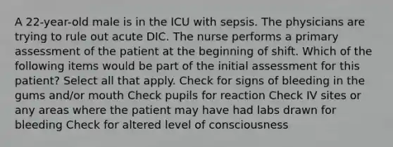 A 22-year-old male is in the ICU with sepsis. The physicians are trying to rule out acute DIC. The nurse performs a primary assessment of the patient at the beginning of shift. Which of the following items would be part of the initial assessment for this patient? Select all that apply. Check for signs of bleeding in the gums and/or mouth Check pupils for reaction Check IV sites or any areas where the patient may have had labs drawn for bleeding Check for altered level of consciousness