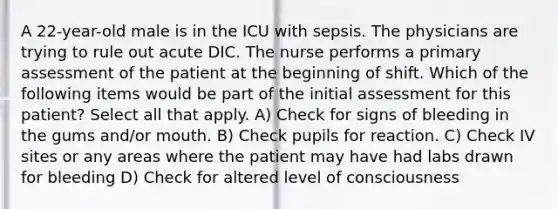 A 22-year-old male is in the ICU with sepsis. The physicians are trying to rule out acute DIC. The nurse performs a primary assessment of the patient at the beginning of shift. Which of the following items would be part of the initial assessment for this patient? Select all that apply. A) Check for signs of bleeding in the gums and/or mouth. B) Check pupils for reaction. C) Check IV sites or any areas where the patient may have had labs drawn for bleeding D) Check for altered level of consciousness