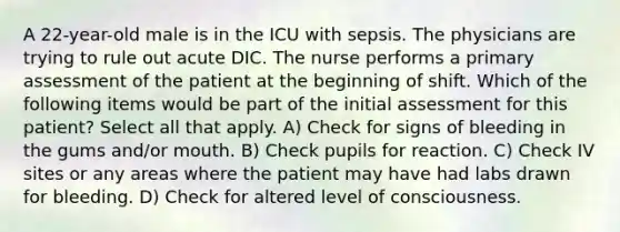 A 22-year-old male is in the ICU with sepsis. The physicians are trying to rule out acute DIC. The nurse performs a primary assessment of the patient at the beginning of shift. Which of the following items would be part of the initial assessment for this patient? Select all that apply. A) Check for signs of bleeding in the gums and/or mouth. B) Check pupils for reaction. C) Check IV sites or any areas where the patient may have had labs drawn for bleeding. D) Check for altered level of consciousness.