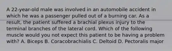 A 22-year-old male was involved in an automobile accident in which he was a passenger pulled out of a burning car. As a result, the patient suffered a brachial plexus injury to the terminal branches of the lateral cord. Which of the following muscle would you not expect this patient to be having a problem with? A. Biceps B. Coracobrachialis C. Deltoid D. Pectoralis major