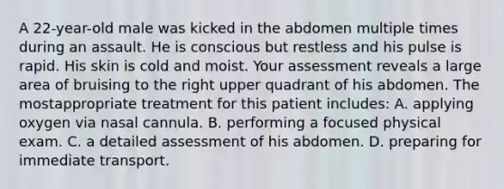 A 22-year-old male was kicked in the abdomen multiple times during an assault. He is conscious but restless and his pulse is rapid. His skin is cold and moist. Your assessment reveals a large area of bruising to the right upper quadrant of his abdomen. The mostappropriate treatment for this patient includes: A. applying oxygen via nasal cannula. B. performing a focused physical exam. C. a detailed assessment of his abdomen. D. preparing for immediate transport.