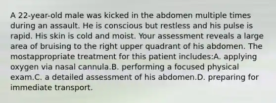 A 22-year-old male was kicked in the abdomen multiple times during an assault. He is conscious but restless and his pulse is rapid. His skin is cold and moist. Your assessment reveals a large area of bruising to the right upper quadrant of his abdomen. The mostappropriate treatment for this patient includes:A. applying oxygen via nasal cannula.B. performing a focused physical exam.C. a detailed assessment of his abdomen.D. preparing for immediate transport.