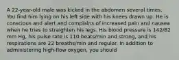 A 22-year-old male was kicked in the abdomen several times. You find him lying on his left side with his knees drawn up. He is conscious and alert and complains of increased pain and nausea when he tries to straighten his legs. His blood pressure is 142/82 mm Hg, his pulse rate is 110 beats/min and strong, and his respirations are 22 breaths/min and regular. In addition to administering high-flow oxygen, you should