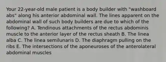 Your 22-year-old male patient is a body builder with "washboard abs" along his anterior abdominal wall. The lines apparent on the abdominal wall of such body builders are due to which of the following? A. Tendinous attachments of the rectus abdominis muscle to the anterior layer of the rectus sheath B. The linea alba C. The linea semilunaris D. The diaphragm pulling on the ribs E. The intersections of the aponeuroses of the anterolateral abdominal muscles