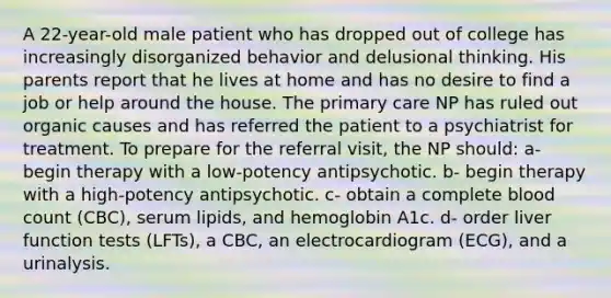 A 22-year-old male patient who has dropped out of college has increasingly disorganized behavior and delusional thinking. His parents report that he lives at home and has no desire to find a job or help around the house. The primary care NP has ruled out organic causes and has referred the patient to a psychiatrist for treatment. To prepare for the referral visit, the NP should: a- begin therapy with a low-potency antipsychotic. b- begin therapy with a high-potency antipsychotic. c- obtain a complete blood count (CBC), serum lipids, and hemoglobin A1c. d- order liver function tests (LFTs), a CBC, an electrocardiogram (ECG), and a urinalysis.
