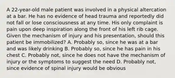 A​ 22-year-old male patient was involved in a physical altercation at a bar. He has no evidence of head trauma and reportedly did not fall or lose consciousness at any time. His only complaint is pain upon deep inspiration along the front of his left rib cage. Given the mechanism of injury and his​ presentation, should this patient be​ immobilized? A. Probably​ so, since he was at a bar and was likely drinking B. Probably​ so, since he has pain in his chest C. Probably​ not, since he does not have the mechanism of injury or the symptoms to suggest the need D. Probably​ not, since evidence of spinal injury would be obvious