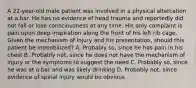 A​ 22-year-old male patient was involved in a physical altercation at a bar. He has no evidence of head trauma and reportedly did not fall or lose consciousness at any time. His only complaint is pain upon deep inspiration along the front of his left rib cage. Given the mechanism of injury and his​ presentation, should this patient be​ immobilized? A. Probably​ so, since he has pain in his chest B. Probably​ not, since he does not have the mechanism of injury or the symptoms to suggest the need C. Probably​ so, since he was at a bar and was likely drinking D. Probably​ not, since evidence of spinal injury would be obvious