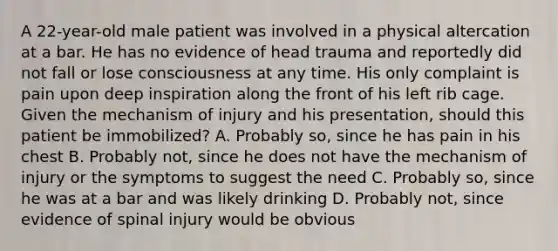 A​ 22-year-old male patient was involved in a physical altercation at a bar. He has no evidence of head trauma and reportedly did not fall or lose consciousness at any time. His only complaint is pain upon deep inspiration along the front of his left rib cage. Given the mechanism of injury and his​ presentation, should this patient be​ immobilized? A. Probably​ so, since he has pain in his chest B. Probably​ not, since he does not have the mechanism of injury or the symptoms to suggest the need C. Probably​ so, since he was at a bar and was likely drinking D. Probably​ not, since evidence of spinal injury would be obvious