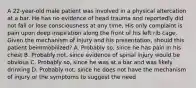 A​ 22-year-old male patient was involved in a physical altercation at a bar. He has no evidence of head trauma and reportedly did not fall or lose consciousness at any time. His only complaint is pain upon deep inspiration along the front of his left rib cage. Given the mechanism of injury and his​ presentation, should this patient be​immobilized? A. Probably​ so, since he has pain in his chest B. Probably​ not, since evidence of spinal injury would be obvious C. Probably​ so, since he was at a bar and was likely drinking D. Probably​ not, since he does not have the mechanism of injury or the symptoms to suggest the need