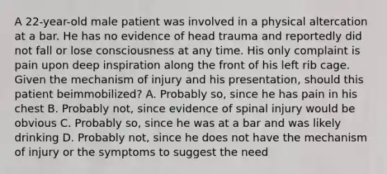 A​ 22-year-old male patient was involved in a physical altercation at a bar. He has no evidence of head trauma and reportedly did not fall or lose consciousness at any time. His only complaint is pain upon deep inspiration along the front of his left rib cage. Given the mechanism of injury and his​ presentation, should this patient be​immobilized? A. Probably​ so, since he has pain in his chest B. Probably​ not, since evidence of spinal injury would be obvious C. Probably​ so, since he was at a bar and was likely drinking D. Probably​ not, since he does not have the mechanism of injury or the symptoms to suggest the need