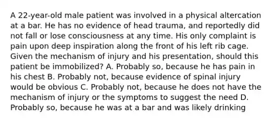 A​ 22-year-old male patient was involved in a physical altercation at a bar. He has no evidence of head​ trauma, and reportedly did not fall or lose consciousness at any time. His only complaint is pain upon deep inspiration along the front of his left rib cage. Given the mechanism of injury and his​ presentation, should this patient be​ immobilized? A. Probably​ so, because he has pain in his chest B. Probably​ not, because evidence of spinal injury would be obvious C. Probably​ not, because he does not have the mechanism of injury or the symptoms to suggest the need D. Probably​ so, because he was at a bar and was likely drinking