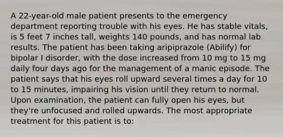 A 22-year-old male patient presents to the emergency department reporting trouble with his eyes. He has stable vitals, is 5 feet 7 inches tall, weights 140 pounds, and has normal lab results. The patient has been taking aripiprazole (Abilify) for bipolar I disorder, with the dose increased from 10 mg to 15 mg daily four days ago for the management of a manic episode. The patient says that his eyes roll upward several times a day for 10 to 15 minutes, impairing his vision until they return to normal. Upon examination, the patient can fully open his eyes, but they're unfocused and rolled upwards. The most appropriate treatment for this patient is to: