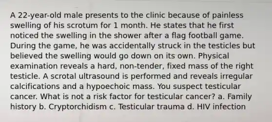 A 22-year-old male presents to the clinic because of painless swelling of his scrotum for 1 month. He states that he first noticed the swelling in the shower after a flag football game. During the game, he was accidentally struck in the testicles but believed the swelling would go down on its own. Physical examination reveals a hard, non-tender, fixed mass of the right testicle. A scrotal ultrasound is performed and reveals irregular calcifications and a hypoechoic mass. You suspect testicular cancer. What is not a risk factor for testicular cancer? a. Family history b. Cryptorchidism c. Testicular trauma d. HIV infection