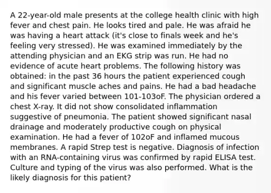 A 22-year-old male presents at the college health clinic with high fever and chest pain. He looks tired and pale. He was afraid he was having a heart attack (it's close to finals week and he's feeling very stressed). He was examined immediately by the attending physician and an EKG strip was run. He had no evidence of acute heart problems. The following history was obtained: in the past 36 hours the patient experienced cough and significant muscle aches and pains. He had a bad headache and his fever varied between 101-103oF. The physician ordered a chest X-ray. It did not show consolidated inflammation suggestive of pneumonia. The patient showed significant nasal drainage and moderately productive cough on physical examination. He had a fever of 102oF and inflamed mucous membranes. A rapid Strep test is negative. Diagnosis of infection with an RNA-containing virus was confirmed by rapid ELISA test. Culture and typing of the virus was also performed. What is the likely diagnosis for this patient?