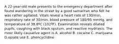 A 22-year-old male presents to the emergency department after found wandering in the street by a good samaritan who felt he was rather agitated. Vitals reveal a heart rate of 130/min, respiratory rate of 30/min, blood pressure of 180/95 mmHg, and temperature of 38.8ºC (102ºF). Examination reveals dilated pupils, coughing with black sputum, and reactive mydriasis. The most likely causative agent is A. alcohol B. cocaine C. marijuana D.opiate use E. phencyclidine