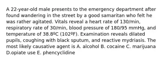 A 22-year-old male presents to the emergency department after found wandering in the street by a good samaritan who felt he was rather agitated. Vitals reveal a heart rate of 130/min, respiratory rate of 30/min, blood pressure of 180/95 mmHg, and temperature of 38.8ºC (102ºF). Examination reveals dilated pupils, coughing with black sputum, and reactive mydriasis. The most likely causative agent is A. alcohol B. cocaine C. marijuana D.opiate use E. phencyclidine